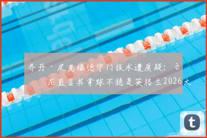 乔丹·皮克福德守门技术遭质疑:迪尼直言其拿球不稳是英格兰2026大赛的致命隐患