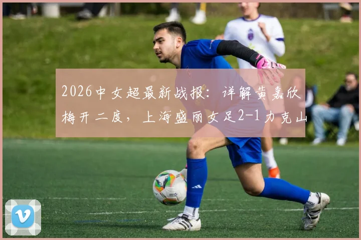 2026中女超最新战报：详解黄嘉欣梅开二度，上海盛丽女足2-1力克山东体彩，附积分榜变动及核心球员数据