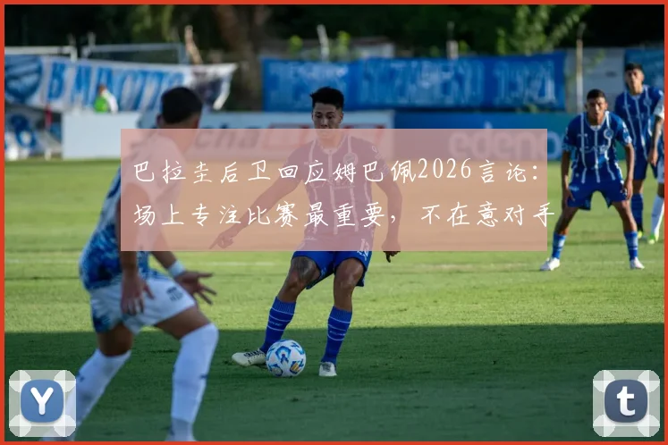 巴拉圭后卫回应姆巴佩2026言论:场上专注比赛最重要,不在意对手说了什么
