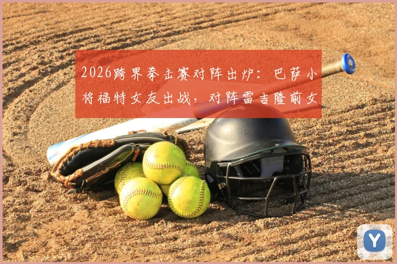 2026跨界拳击赛对阵出炉：巴萨小将福特女友出战，对阵雷吉隆前女友，网红拳赛女选手身份揭秘