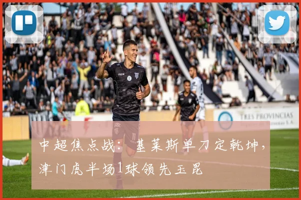 中超焦点战:基莱斯单刀定乾坤,津门虎半场1球领先玉昆