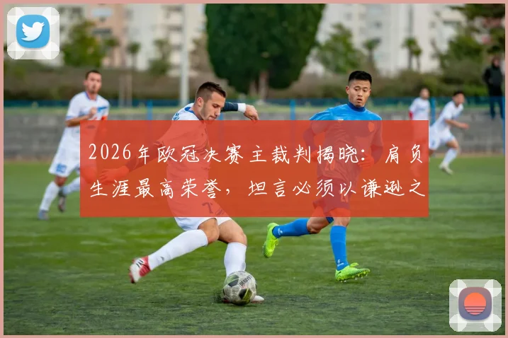 2026年欧冠决赛主裁判揭晓：肩负生涯最高荣誉，坦言必须以谦逊之心执法