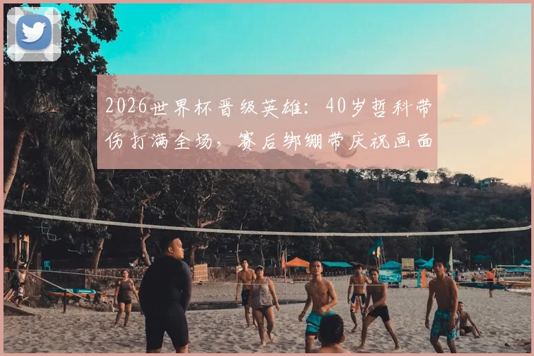 2026世界杯晋级英雄：40岁哲科带伤打满全场，赛后绑绷带庆祝画面曝光，伤势详情解析