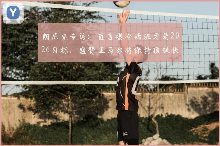 朗尼克专访：直言爆冷西班牙是2026目标，盛赞亚马尔将保持顶级状态十余年