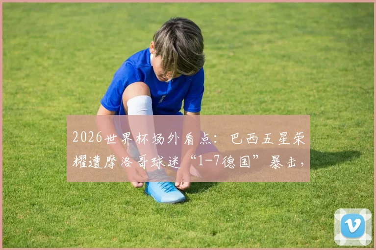 2026世界杯场外看点：巴西五星荣耀遭摩洛哥球迷“1-7德国”暴击，球迷互怼文化全解析