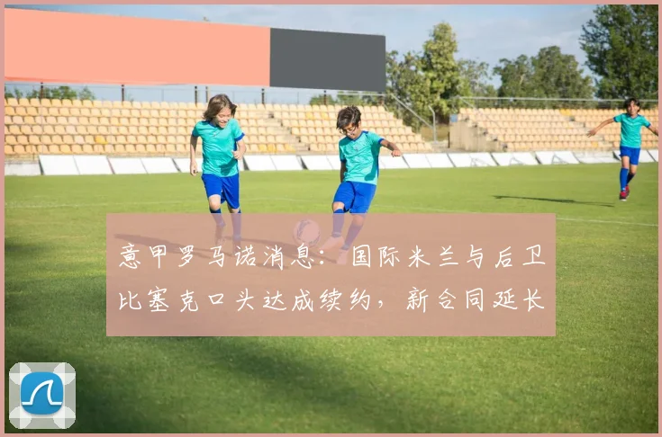 意甲罗马诺消息：国际米兰与后卫比塞克口头达成续约，新合同延长至2026年，年薪与违约金细节曝光