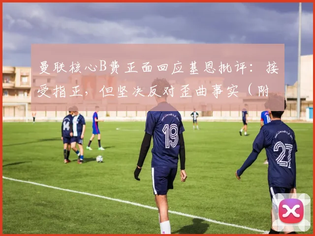 曼联核心B费正面回应基恩批评：接受指正，但坚决反对歪曲事实（附完整访谈解析）