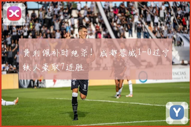 费利佩补时绝杀！成都蓉城1-0辽宁铁人豪取7连胜