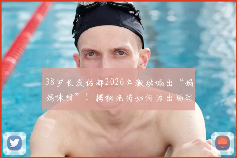 38岁长友佑都2026年激动喊出“妈妈咪呀”！揭秘老将如何为出场时刻做足准备