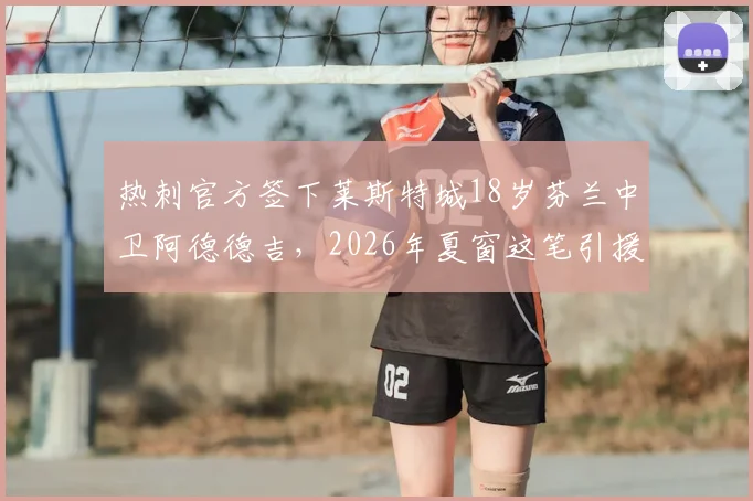 热刺官方签下莱斯特城18岁芬兰中卫阿德德吉，2026年夏窗这笔引援能给球队后防带来什么？
