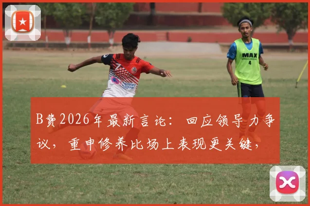 B费2026年最新言论:回应领导力争议,重申修养比场上表现更关键,直言外界长期误解其真实想法