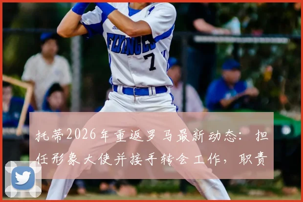 托蒂2026年重返罗马最新动态：担任形象大使并接手转会工作，职责与前景全面解析