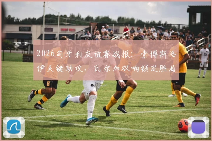 2026匈牙利友谊赛战报：索博斯洛伊关键助攻，瓦尔加双响锁定胜局，匈牙利2-1力克芬兰