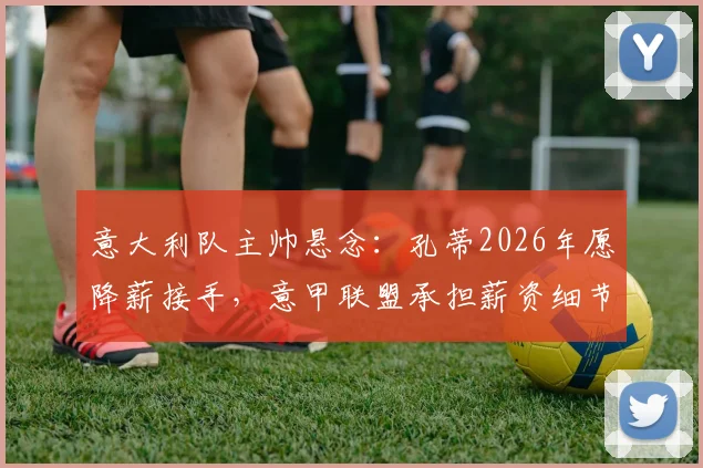 意大利队主帅悬念：孔蒂2026年愿降薪接手，意甲联盟承担薪资细节解读