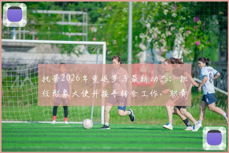 托蒂2026年重返罗马最新动态：担任形象大使并接手转会工作，职责与前景全面解析