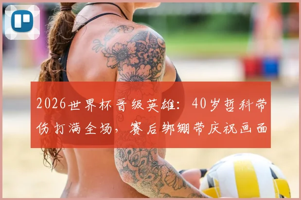 2026世界杯晋级英雄:40岁哲科带伤打满全场,赛后绑绷带庆祝画面曝光,伤势详情解析
