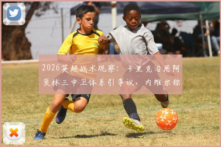 2026英超战术观察：卡里克沿用阿莫林三中卫体系引争议，内维尔称其“务实”选择背后的战术思考