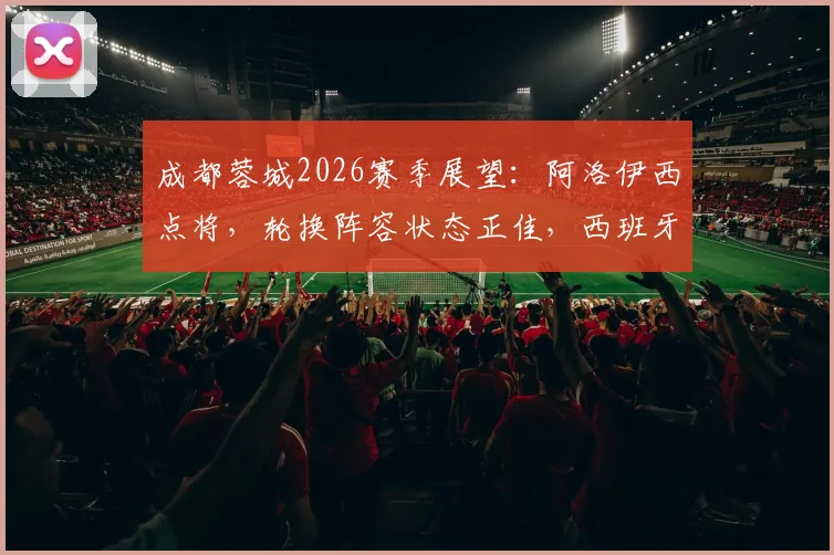 成都蓉城2026赛季展望：阿洛伊西点将，轮换阵容状态正佳，西班牙青训体系成学习标杆