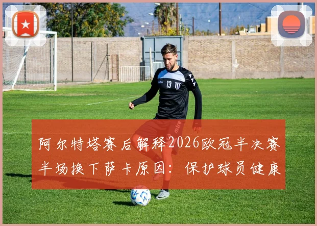 阿尔特塔赛后解释2026欧冠半决赛半场换下萨卡原因：保护球员健康是第一要务，详解阿森纳次回合晋级决赛战术布置与决心