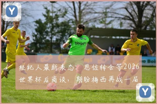 经纪人最新表态：恩佐转会等2026世界杯后商谈，期盼梅西再战一届创造历史