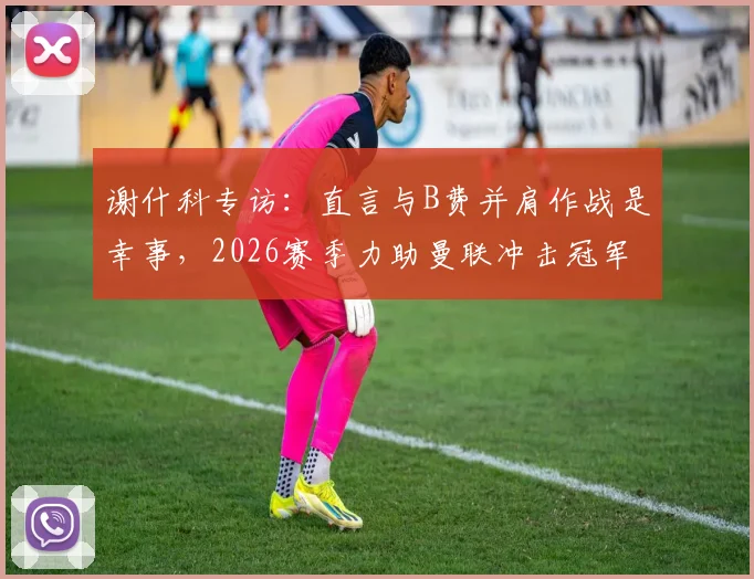 谢什科专访:直言与B费并肩作战是幸事,2026赛季力助曼联冲击冠军奖杯