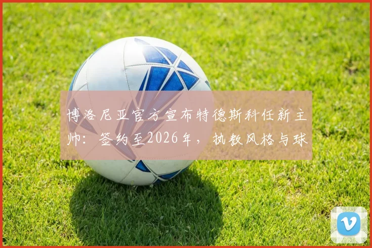 博洛尼亚官方宣布特德斯科任新主帅：签约至2026年，执教风格与球队未来展望分析